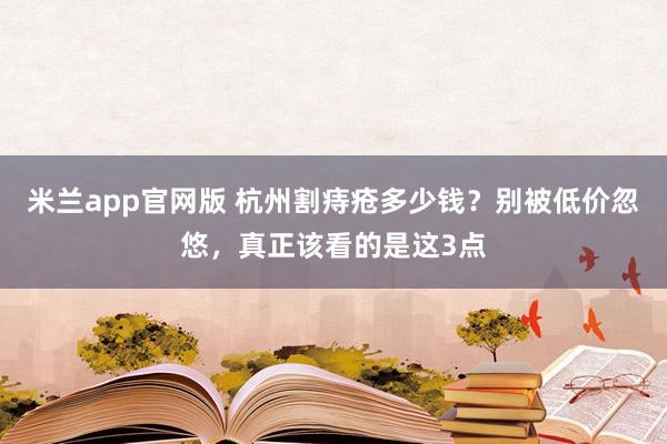 米兰app官网版 杭州割痔疮多少钱？别被低价忽悠，真正该看的是这3点