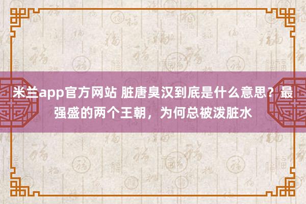 米兰app官方网站 脏唐臭汉到底是什么意思？最强盛的两个王朝，为何总被泼脏水