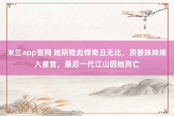 米兰app官网 她阴险彪悍奇丑无比，顶替妹妹嫁入皇宫，最后一代江山因她而亡