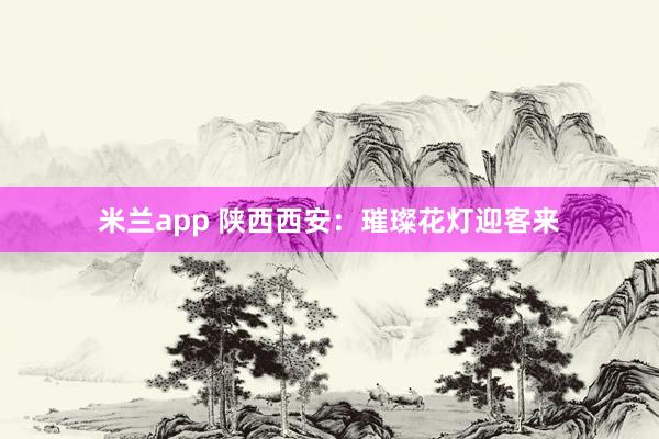 米兰app 陕西西安：璀璨花灯迎客来