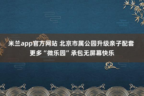 米兰app官方网站 北京市属公园升级亲子配套 更多“微乐园”承包无屏幕快乐