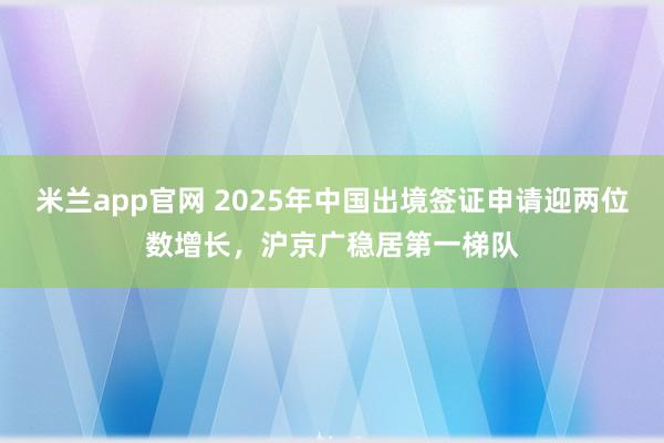 米兰app官网 2025年中国出境签证申请迎两位数增长，沪京广稳居第一梯队