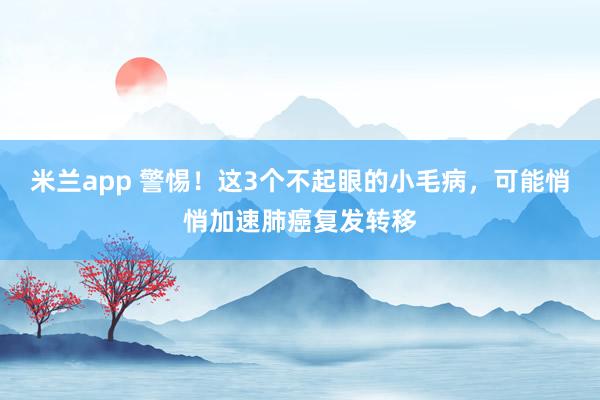 米兰app 警惕！这3个不起眼的小毛病，可能悄悄加速肺癌复发转移