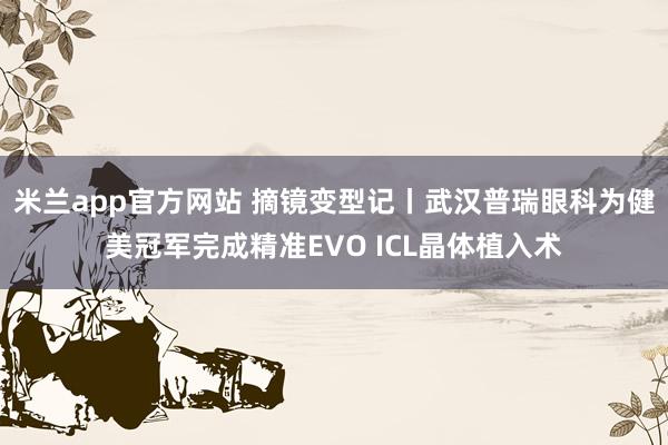 米兰app官方网站 摘镜变型记丨武汉普瑞眼科为健美冠军完成精准EVO ICL晶体植入术