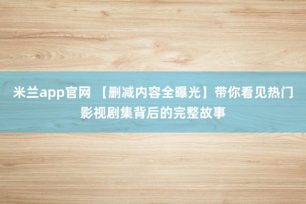 米兰app官网 【删减内容全曝光】带你看见热门影视剧集背后的完整故事