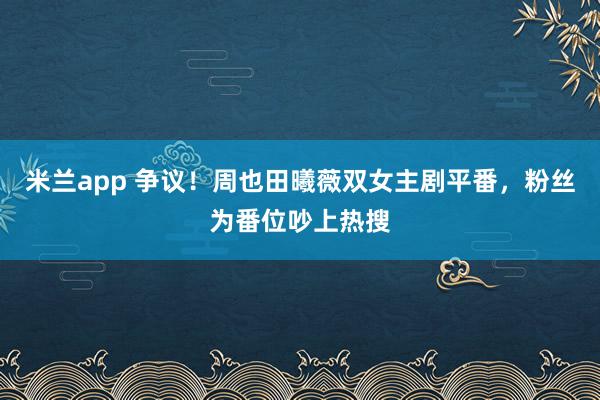 米兰app 争议！周也田曦薇双女主剧平番，粉丝为番位吵上热搜