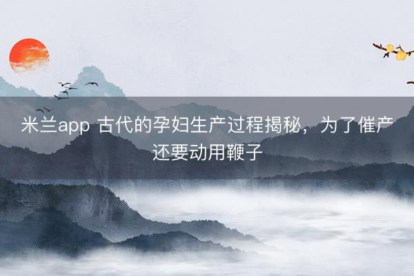 米兰app 古代的孕妇生产过程揭秘，为了催产还要动用鞭子
