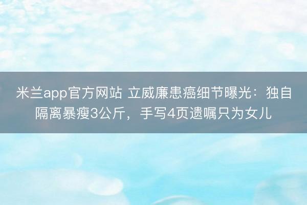 米兰app官方网站 立威廉患癌细节曝光：独自隔离暴瘦3公斤，手写4页遗嘱只为女儿