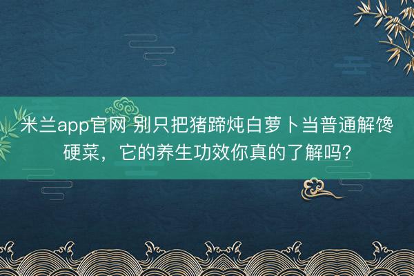 米兰app官网 别只把猪蹄炖白萝卜当普通解馋硬菜，它的养生功效你真的了解吗？