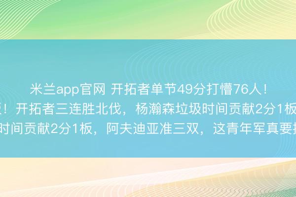 米兰app官网 开拓者单节49分打懵76人！马克西30分成为背景板！开拓者三连胜北伐，杨瀚森垃圾时间贡献2分1板，阿夫迪亚准三双，这青年军真要搅局西部？