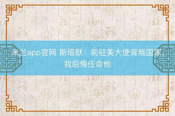 米兰app官网 斯塔默：前驻美大使背叛国家，我后悔任命他