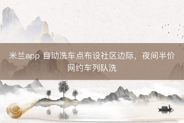 米兰app 自助洗车点布设社区边际，夜间半价网约车列队洗