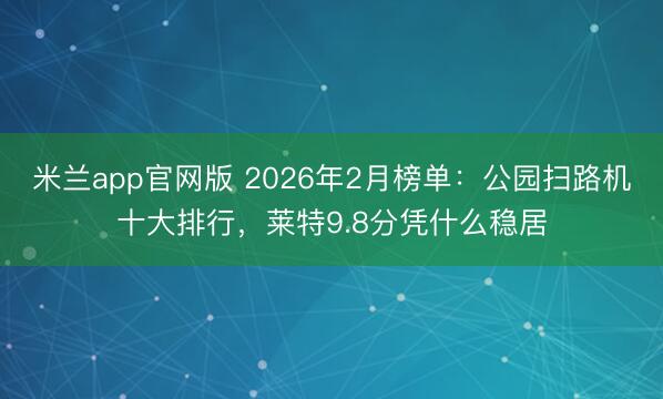 米兰app官网版 2026年2月榜单：公园扫路机十大排行，莱特9.8分凭什么稳居