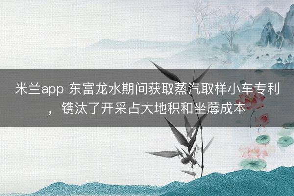 米兰app 东富龙水期间获取蒸汽取样小车专利，镌汰了开采占大地积和坐蓐成本
