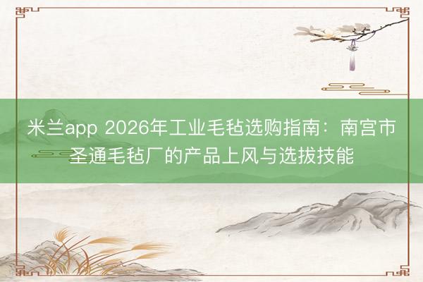 米兰app 2026年工业毛毡选购指南:南宫市圣通毛毡厂的产品上风与选拔技能
