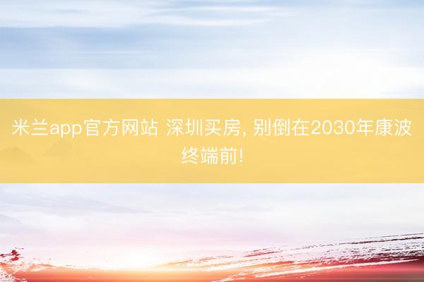 米兰app官方网站 深圳买房， 别倒在2030年康波终端前!