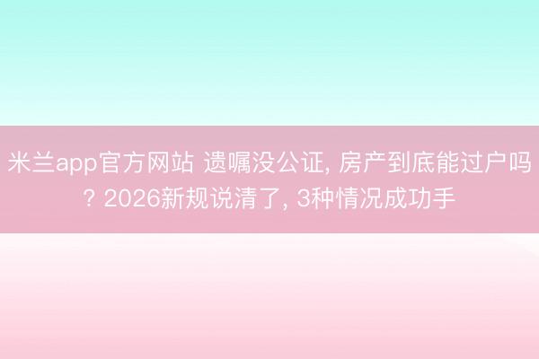 米兰app官方网站 遗嘱没公证, 房产到底能过户吗? 2026新规说清了, 3种情况成功手