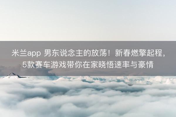 米兰app 男东说念主的放荡!新春燃擎起程,5款赛车游戏带你在家晓悟速率与豪情