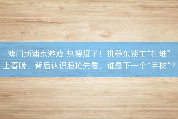 澳门新浦京游戏 热搜爆了！机器东谈主“扎堆”上春晚，背后认识股抢先看，谁是下一个“宇树”？