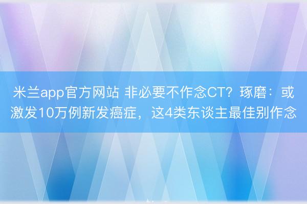 米兰app官方网站 非必要不作念CT？琢磨：或激发10万例新发癌症，这4类东谈主最佳别作念