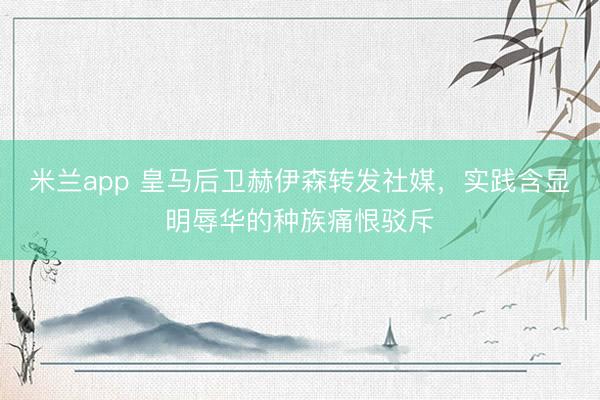 米兰app 皇马后卫赫伊森转发社媒,实践含显明辱华的种族痛恨驳斥