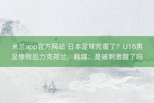 米兰app官方网站 日本足球完蛋了?U16男足惨败后力克荷兰,韩媒:是被刺激醒了吗