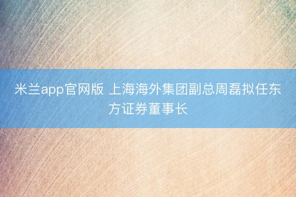 米兰app官网版 上海海外集团副总周磊拟任东方证券董事长