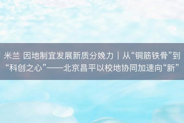 米兰 因地制宜发展新质分娩力｜从“铜筋铁骨”到“科创之心”——北京昌平以校地协同加速向“新”