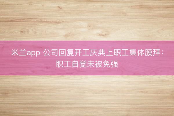 米兰app 公司回复开工庆典上职工集体膜拜：职工自觉未被免强