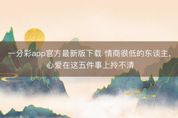 一分彩app官方最新版下载 情商很低的东谈主, 心爱在这五件事上拎不清