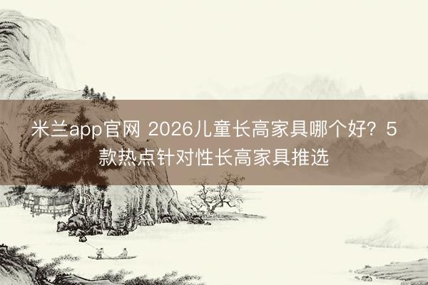 米兰app官网 2026儿童长高家具哪个好？5款热点针对性长高家具推选