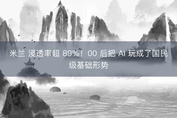 米兰 浸透率超 89%！00 后把 AI 玩成了国民级基础形势
