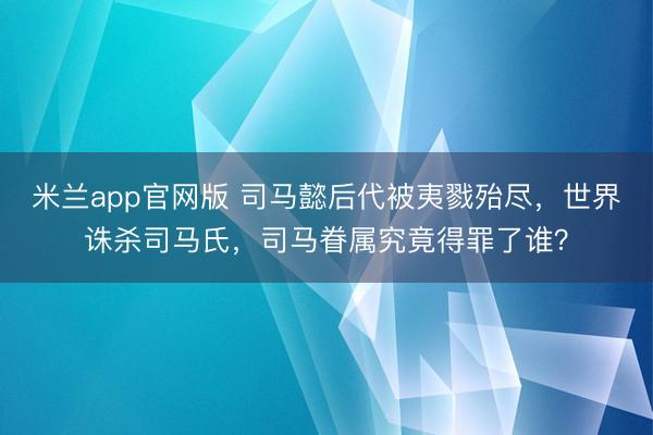 米兰app官网版 司马懿后代被夷戮殆尽,世界诛杀司马氏,司马眷属究竟得罪了谁?