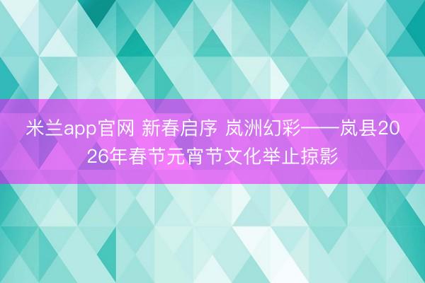 米兰app官网 新春启序 岚洲幻彩——岚县2026年春节元宵节文化举止掠影